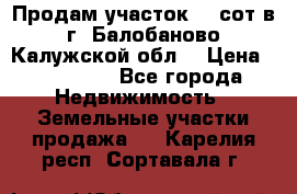 Продам участок 12 сот в г. Балобаново Калужской обл. › Цена ­ 850 000 - Все города Недвижимость » Земельные участки продажа   . Карелия респ.,Сортавала г.